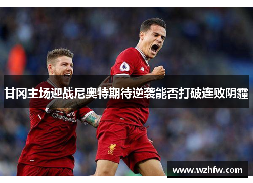 甘冈主场迎战尼奥特期待逆袭能否打破连败阴霾